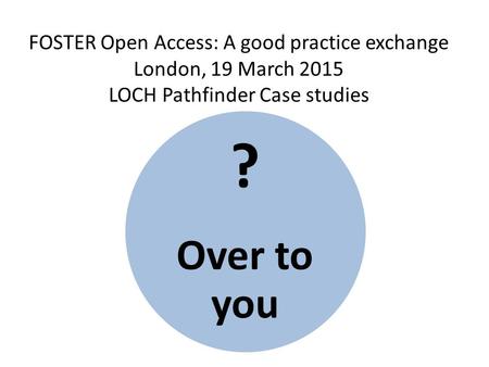 FOSTER Open Access: A good practice exchange London, 19 March 2015 LOCH Pathfinder Case studies ? Over to you.