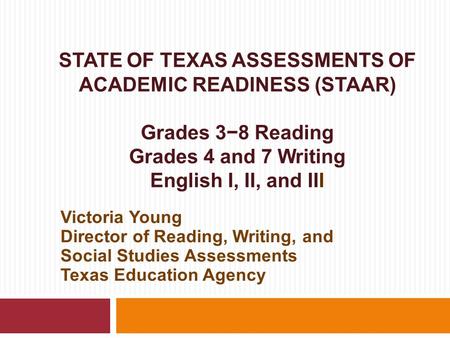 STATE OF TEXAS ASSESSMENTS OF ACADEMIC READINESS (STAAR) Grades 3−8 Reading Grades 4 and 7 Writing English I, II, and III Victoria Young Director of Reading,