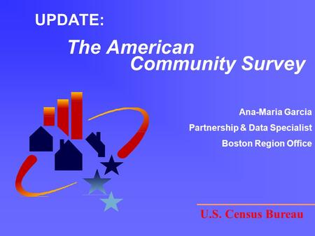 UPDATE: The American Community Survey U.S. Census Bureau Ana-Maria Garcia Partnership & Data Specialist Boston Region Office.