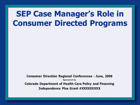 SEP Case Manager’s Role in Consumer Directed Programs Consumer Direction Regional Conferences - June, 2006 Sponsored by Colorado Department of Health Care.