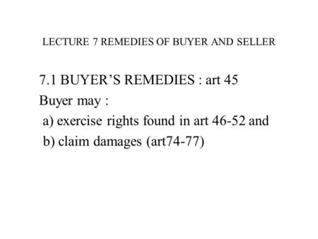 LECTURE 7 REMEDIES OF BUYER AND SELLER 7.1 BUYER’S REMEDIES : art 45 Buyer may : a) exercise rights found in art 46-52 and b) claim damages (art74-77)