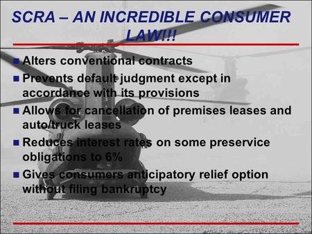 SCRA – AN INCREDIBLE CONSUMER LAW!!! Alters conventional contracts Prevents default judgment except in accordance with its provisions Allows for cancellation.