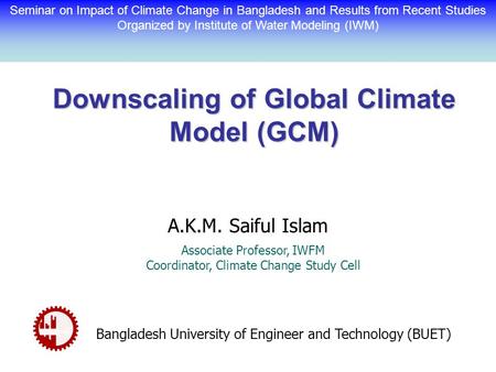 Downscaling of Global Climate Model (GCM) A.K.M. Saiful Islam Associate Professor, IWFM Coordinator, Climate Change Study Cell Bangladesh University of.