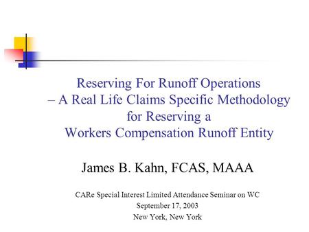 Reserving For Runoff Operations – A Real Life Claims Specific Methodology for Reserving a Workers Compensation Runoff Entity James B. Kahn, FCAS, MAAA.