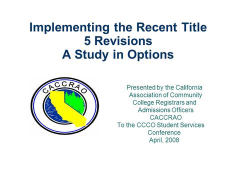 Implementing the Recent Title 5 Revisions A Study in Options Presented by the California Association of Community College Registrars and Admissions Officers.