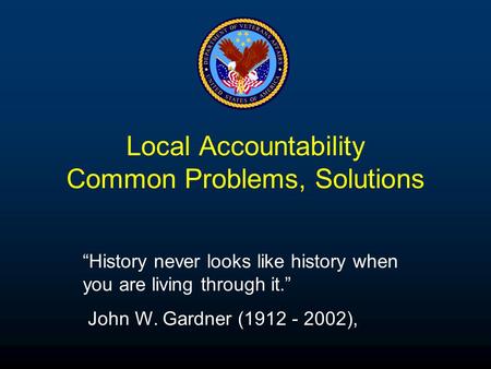 Local Accountability Common Problems, Solutions “History never looks like history when you are living through it.” John W. Gardner (1912 - 2002),