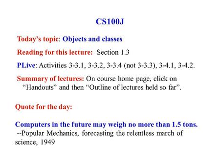 CS100J Today’s topic: Objects and classes Reading for this lecture: Section 1.3 PLive: Activities 3-3.1, 3-3.2, 3-3.4 (not 3-3.3), 3-4.1, 3-4.2. Summary.