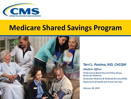 Medicare Shared Savings Program Terri L. Postma, MD, CHCQM Medical Officer Performance-Based Payment Policy Group, Center for Medicare, Centers for Medicare.