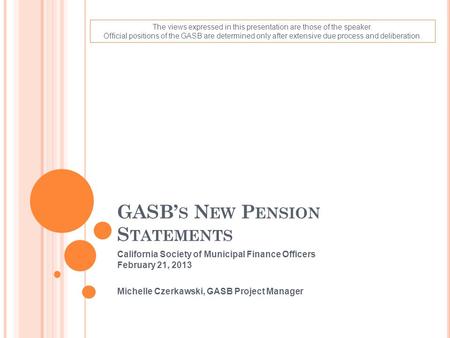 GASB’ S N EW P ENSION S TATEMENTS California Society of Municipal Finance Officers February 21, 2013 Michelle Czerkawski, GASB Project Manager The views.
