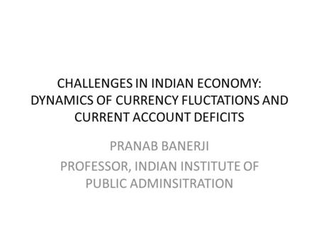 CHALLENGES IN INDIAN ECONOMY: DYNAMICS OF CURRENCY FLUCTATIONS AND CURRENT ACCOUNT DEFICITS PRANAB BANERJI PROFESSOR, INDIAN INSTITUTE OF PUBLIC ADMINSITRATION.