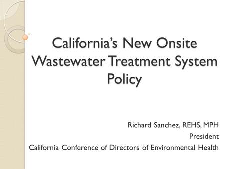 California’s New Onsite Wastewater Treatment System Policy Richard Sanchez, REHS, MPH President California Conference of Directors of Environmental Health.