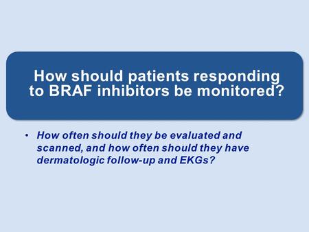 How often should they be evaluated and scanned, and how often should they have dermatologic follow-up and EKGs? How should patients responding to BRAF.