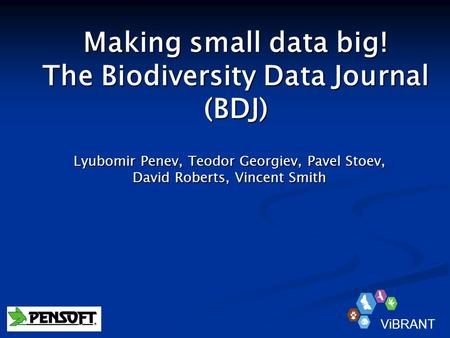 Making small data big! The Biodiversity Data Journal (BDJ) Lyubomir Penev, Teodor Georgiev, Pavel Stoev, David Roberts, Vincent Smith ViBRANT.