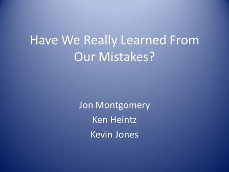 Have We Really Learned From Our Mistakes? Jon Montgomery Ken Heintz Kevin Jones.