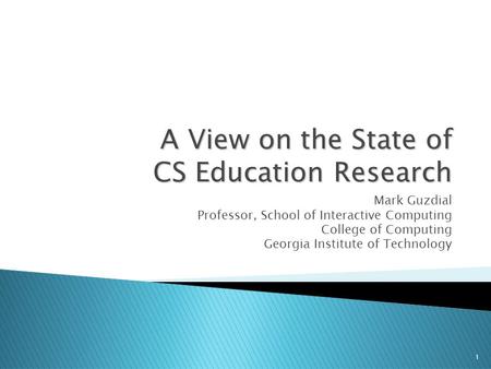 1 A View on the State of CS Education Research Mark Guzdial Professor, School of Interactive Computing College of Computing Georgia Institute of Technology.