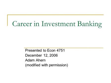 Career in Investment Banking Presented to Econ 4751 December 12, 2006 Adam Ahern (modified with permission)