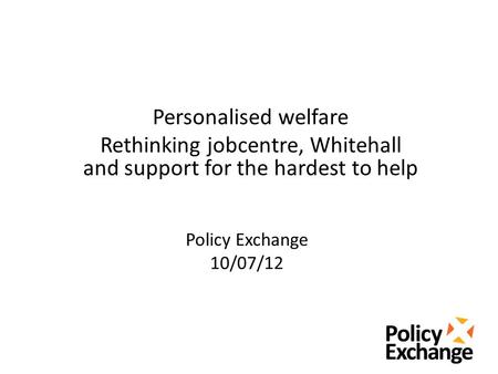 Policy Exchange 10/07/12 Personalised welfare Rethinking jobcentre, Whitehall and support for the hardest to help.
