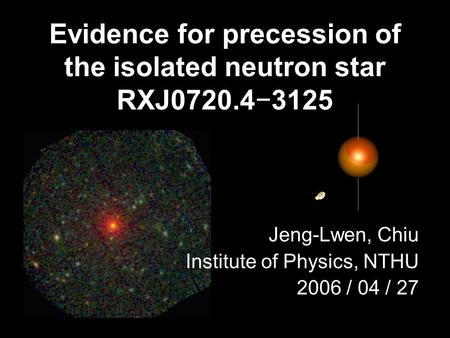 Evidence for precession of the isolated neutron star RXJ0720.4−3125 Jeng-Lwen, Chiu Institute of Physics, NTHU 2006 / 04 / 27.