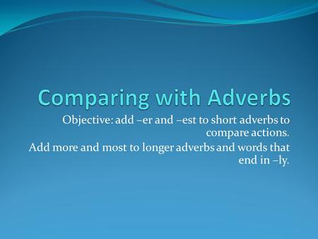Objective: add –er and –est to short adverbs to compare actions. Add more and most to longer adverbs and words that end in –ly.