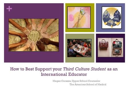 + How to Best Support your Third Culture Student as an International Educator Megan Corazza, Upper School Counselor The American School of Madrid.