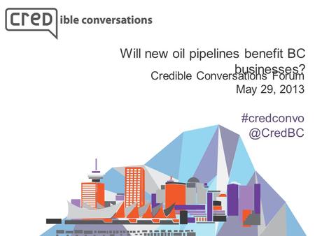 Credible Conversations Forum May 29, 2013 Will new oil pipelines benefit BC businesses?