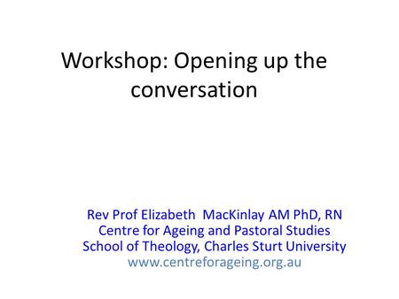 Workshop: Opening up the conversation Rev Prof Elizabeth MacKinlay AM PhD, RN Centre for Ageing and Pastoral Studies School of Theology, Charles Sturt.