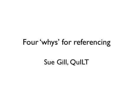Four ‘whys’ for referencing Sue Gill, QuILT. Why reference? 1.So we know what you’ve read 2.To show how your ideas formed 3.Building on the work of others.