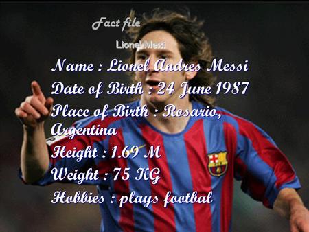 Lionel Messi Name : Lionel Andres Messi Date of Birth : 24 June 1987 Place of Birth : Rosario, Argentina Height : 1.69 M Weight : 75 KG Hobbies : plays.