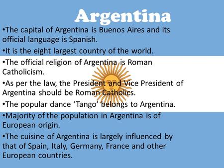 Argentina The capital of Argentina is Buenos Aires and its official language is Spanish. It is the eight largest country of the world. The official religion.