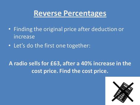 Reverse Percentages Finding the original price after deduction or increase Let’s do the first one together: A radio sells for £63, after a 40% increase.
