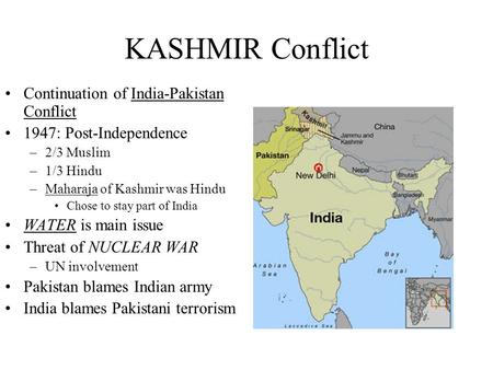 KASHMIR Conflict Continuation of India-Pakistan Conflict 1947: Post-Independence –2/3 Muslim –1/3 Hindu –Maharaja of Kashmir was Hindu Chose to stay part.