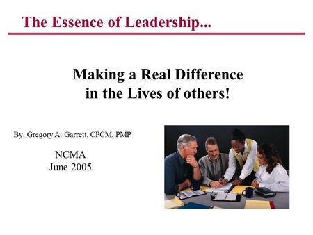 The Essence of Leadership... Making a Real Difference in the Lives of others! NCMA June 2005 By: Gregory A. Garrett, CPCM, PMP.