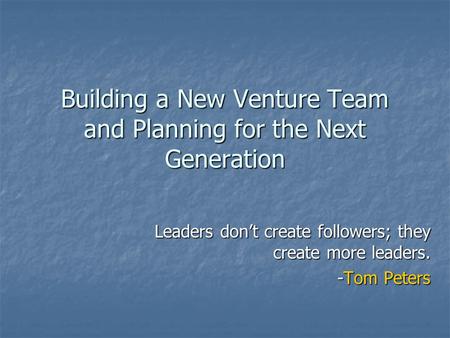 Building a New Venture Team and Planning for the Next Generation Leaders don’t create followers; they create more leaders. -Tom Peters.