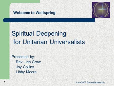 1 June 2007 General Assembly Welcome to Wellspring Spiritual Deepening for Unitarian Universalists Presented by: Rev. Jen Crow Joy Collins Libby Moore.
