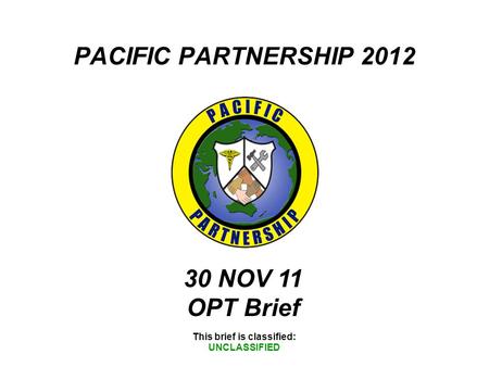 PACIFIC PARTNERSHIP 2012 This brief is classified: UNCLASSIFIED 30 NOV 11 OPT Brief.
