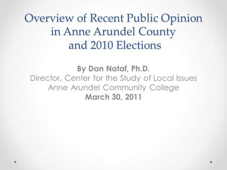 Overview of Recent Public Opinion in Anne Arundel County and 2010 Elections By Dan Nataf, Ph.D. Director, Center for the Study of Local Issues Anne Arundel.
