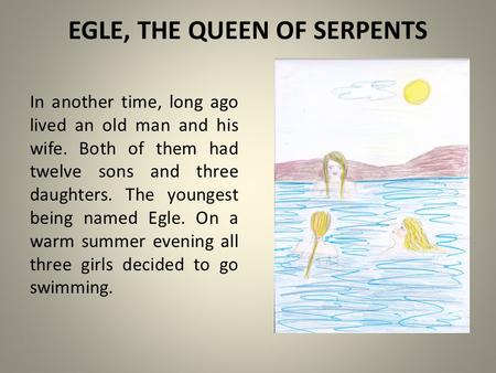 EGLE, THE QUEEN OF SERPENTS In another time, long ago lived an old man and his wife. Both of them had twelve sons and three daughters. The youngest being.
