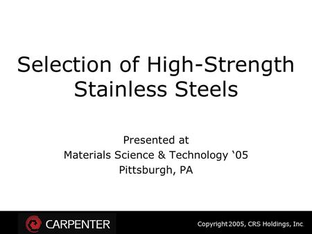 Copyright 2005, CRS Holdings, Inc. Selection of High-Strength Stainless Steels Presented at Materials Science & Technology ‘05 Pittsburgh, PA.
