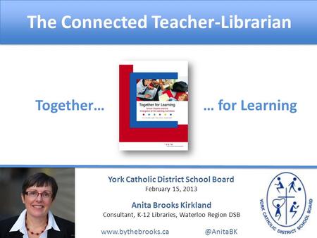 The Connected Teacher-Librarian Together…… for Learning York Catholic District School Board February 15, 2013 Anita Brooks Kirkland Consultant, K-12 Libraries,