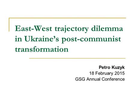 East-West trajectory dilemma in Ukraine’s post-communist transformation Petro Kuzyk 18 February 2015 GSG Annual Conference.