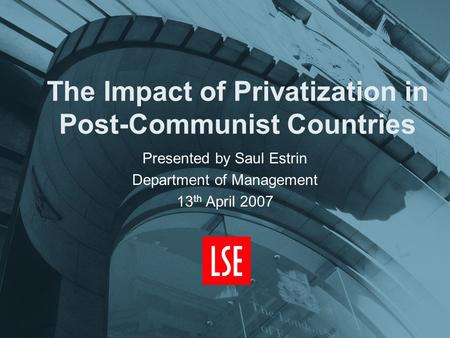 The Impact of Privatization in Post-Communist Countries Presented by Saul Estrin Department of Management 13 th April 2007.