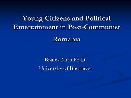 Young Citizens and Political Entertainment in Post-Communist Romania Bianca Mitu Ph.D. University of Bucharest.