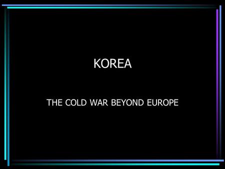 KOREA THE COLD WAR BEYOND EUROPE. THE KOREAN WAR 1950 –1953 What was the situation in Korea after the Second World War? America’s policy was to contain.
