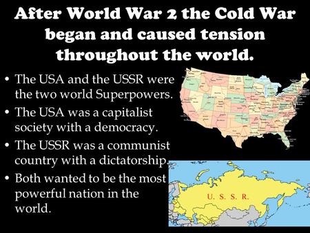 After World War 2 the Cold War began and caused tension throughout the world. The USA and the USSR were the two world Superpowers. The USA was a capitalist.