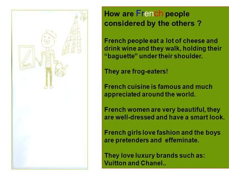 How are French people considered by the others ? French people eat a lot of cheese and drink wine and they walk, holding their “baguette” under their shoulder.