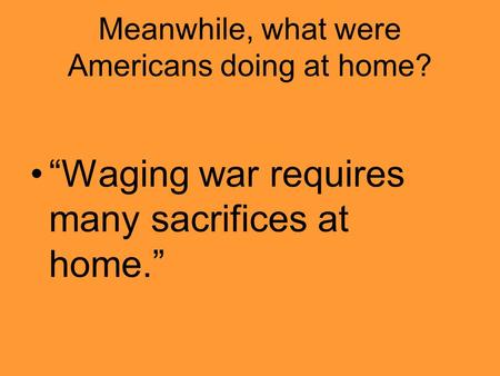 Meanwhile, what were Americans doing at home? “Waging war requires many sacrifices at home.”