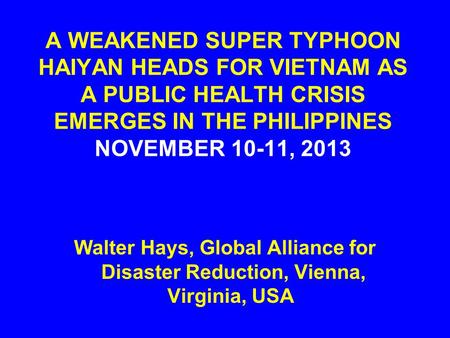 A WEAKENED SUPER TYPHOON HAIYAN HEADS FOR VIETNAM AS A PUBLIC HEALTH CRISIS EMERGES IN THE PHILIPPINES NOVEMBER 10-11, 2013 Walter Hays, Global Alliance.