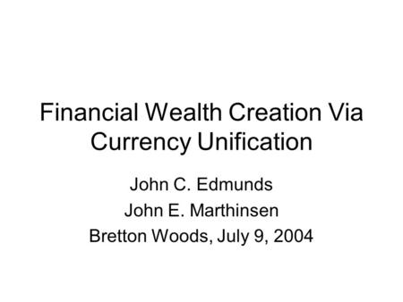 Financial Wealth Creation Via Currency Unification John C. Edmunds John E. Marthinsen Bretton Woods, July 9, 2004.