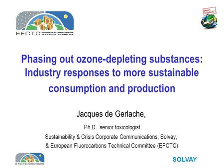 SOLVAY Phasing out ozone-depleting substances: Industry responses to more sustainable consumption and production Jacques de Gerlache, Ph.D. senior toxicologist.
