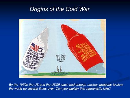 Origins of the Cold War By the 1970s the US and the USSR each had enough nuclear weapons to blow the world up several times over. Can you explain this.